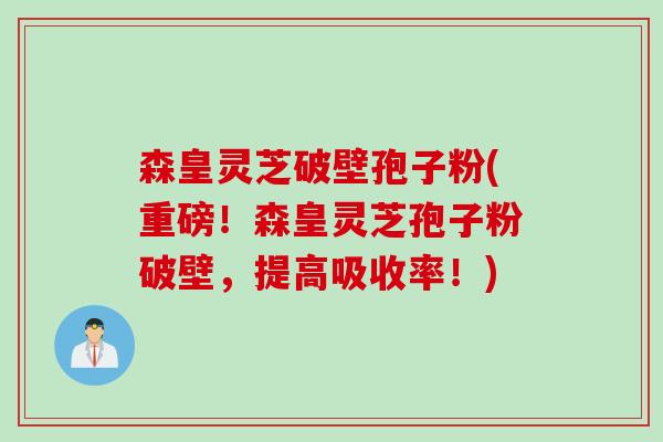 森皇灵芝破壁孢子粉(重磅！森皇灵芝孢子粉破壁，提高吸收率！)