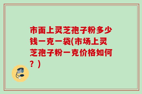 市面上灵芝孢子粉多少钱一克一袋(市场上灵芝孢子粉一克价格如何？)
