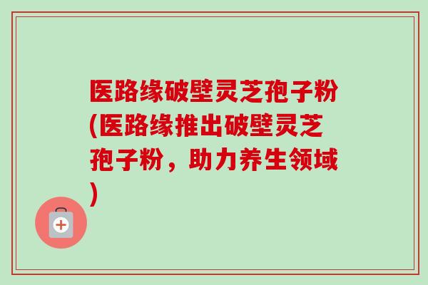 医路缘破壁灵芝孢子粉(医路缘推出破壁灵芝孢子粉，助力养生领域)