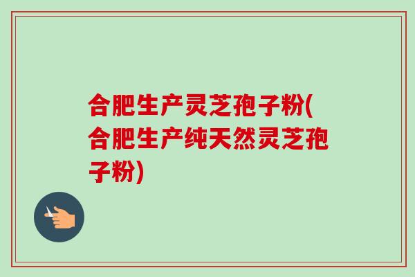 合肥生产灵芝孢子粉(合肥生产纯天然灵芝孢子粉)