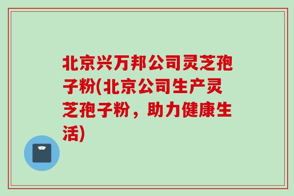 北京兴万邦公司灵芝孢子粉(北京公司生产灵芝孢子粉，助力健康生活)