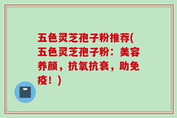 五色灵芝孢子粉推荐(五色灵芝孢子粉：美容养颜，抗氧抗衰，助免疫！)