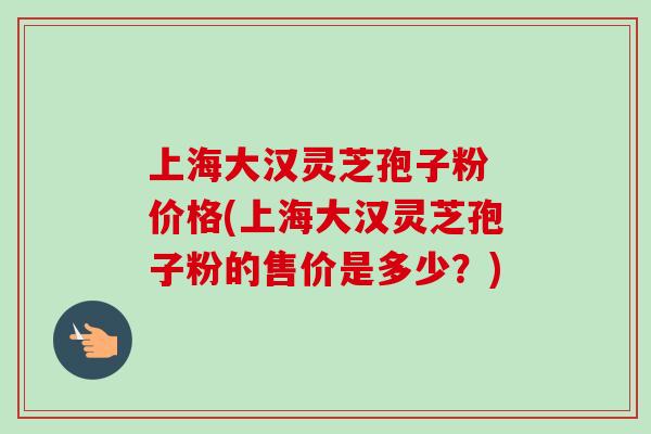 上海大汉灵芝孢子粉 价格(上海大汉灵芝孢子粉的售价是多少？)