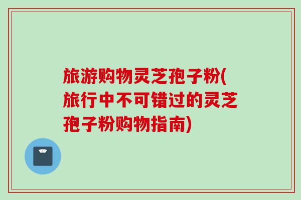 旅游购物灵芝孢子粉(旅行中不可错过的灵芝孢子粉购物指南)