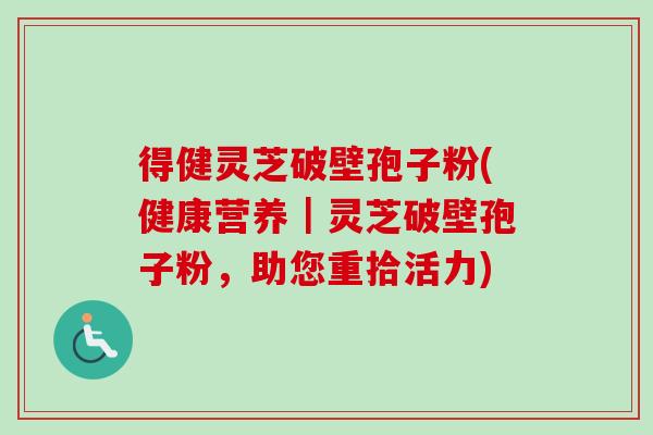 得健灵芝破壁孢子粉(健康营养｜灵芝破壁孢子粉，助您重拾活力)