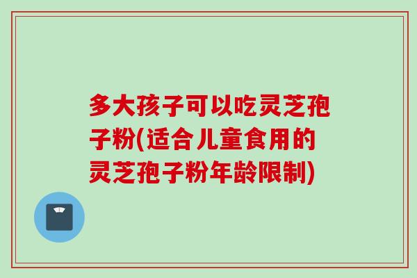 多大孩子可以吃灵芝孢子粉(适合儿童食用的灵芝孢子粉年龄限制)