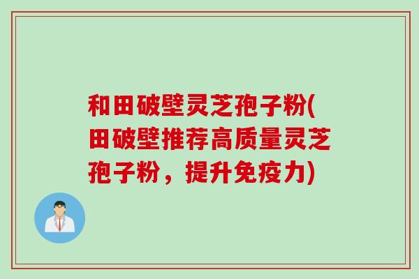 和田破壁灵芝孢子粉(田破壁推荐高质量灵芝孢子粉，提升免疫力)