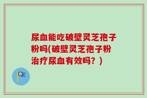 尿血能吃破壁灵芝孢子粉吗(破壁灵芝孢子粉治疗尿血有效吗？)