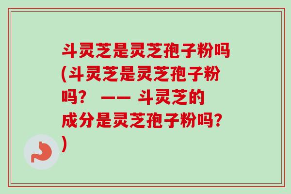 斗灵芝是灵芝孢子粉吗(斗灵芝是灵芝孢子粉吗？ —— 斗灵芝的成分是灵芝孢子粉吗？)