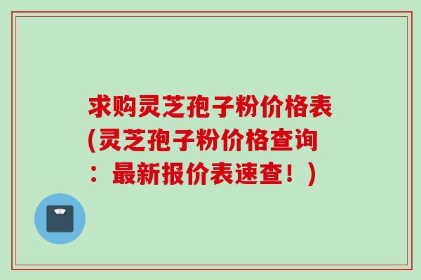 求购灵芝孢子粉价格表(灵芝孢子粉价格查询：最新报价表速查！)