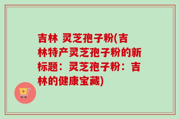 吉林 灵芝孢子粉(吉林特产灵芝孢子粉的新标题：灵芝孢子粉：吉林的健康宝藏)