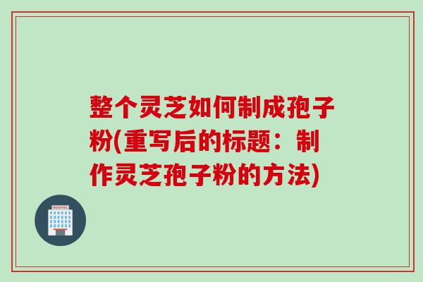 整个灵芝如何制成孢子粉(重写后的标题：制作灵芝孢子粉的方法)
