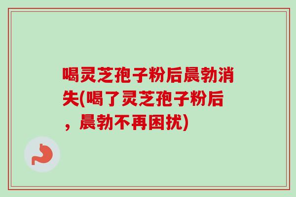 喝灵芝孢子粉后晨勃消失(喝了灵芝孢子粉后，晨勃不再困扰)