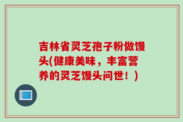 吉林省灵芝孢子粉做馒头(健康美味，丰富营养的灵芝馒头问世！)