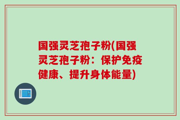 国强灵芝孢子粉(国强灵芝孢子粉：保护免疫健康、提升身体能量)