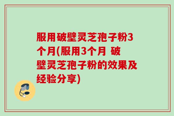 服用破壁灵芝孢子粉3个月(服用3个月 破壁灵芝孢子粉的效果及经验分享)