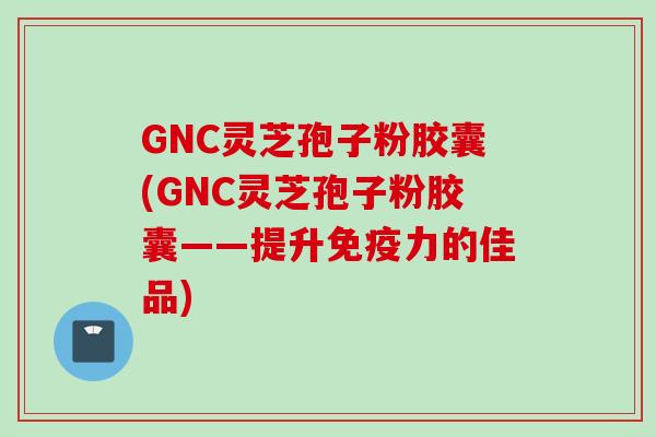 GNC灵芝孢子粉胶囊(GNC灵芝孢子粉胶囊——提升免疫力的佳品)