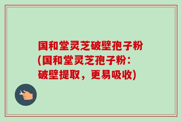 国和堂灵芝破壁孢子粉(国和堂灵芝孢子粉:破壁提取,更易吸收) 国和堂灵芝破壁孢子粉(国和堂灵芝孢子粉:破壁提取,更易吸收)