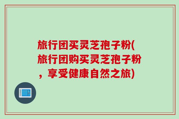 旅行团买灵芝孢子粉(旅行团购买灵芝孢子粉，享受健康自然之旅)