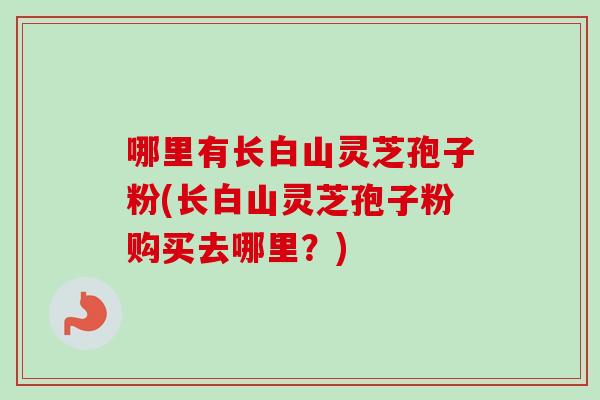 哪里有长白山灵芝孢子粉(长白山灵芝孢子粉购买去哪里？)