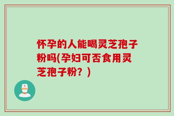 怀孕的人能喝灵芝孢子粉吗(孕妇可否食用灵芝孢子粉？)