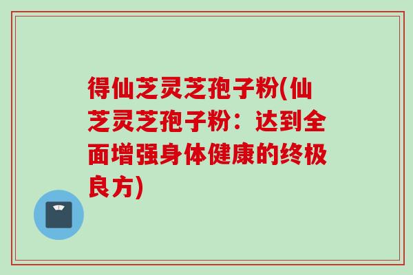 得仙芝灵芝孢子粉(仙芝灵芝孢子粉：达到全面增强身体健康的终极良方)