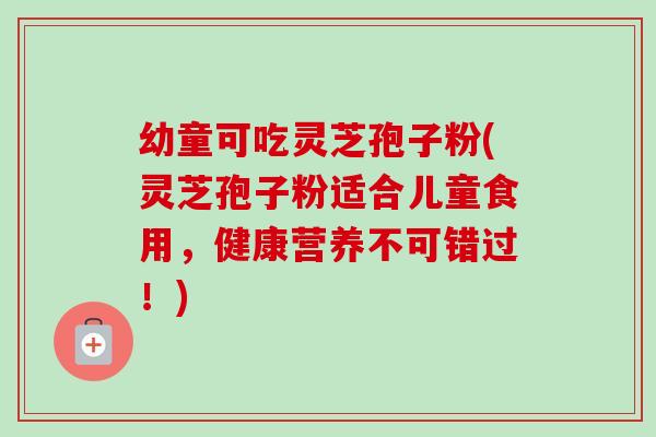 幼童可吃灵芝孢子粉(灵芝孢子粉适合儿童食用，健康营养不可错过！)