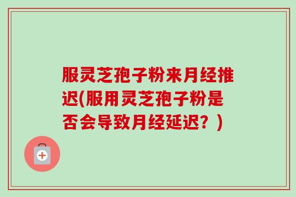 服灵芝孢子粉来月经推迟(服用灵芝孢子粉是否会导致月经延迟？)