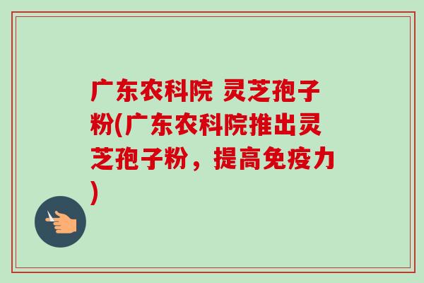 广东农科院 灵芝孢子粉(广东农科院推出灵芝孢子粉，提高免疫力)