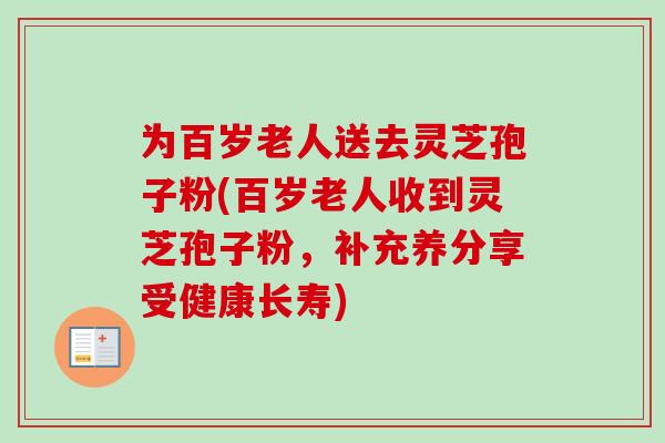 为百岁老人送去灵芝孢子粉(百岁老人收到灵芝孢子粉，补充养分享受健康长寿)