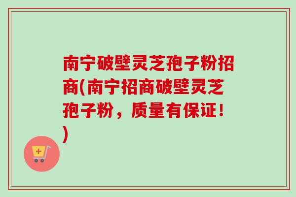 南宁破壁灵芝孢子粉招商(南宁招商破壁灵芝孢子粉，质量有保证！)
