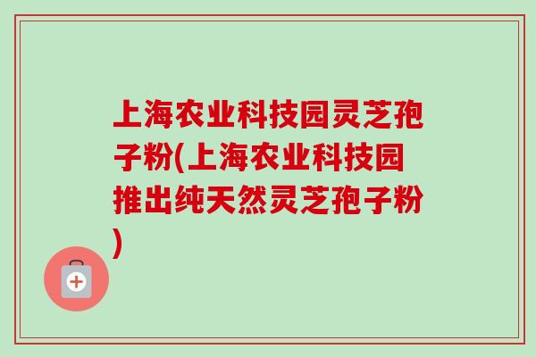 上海农业科技园灵芝孢子粉(上海农业科技园推出纯天然灵芝孢子粉)