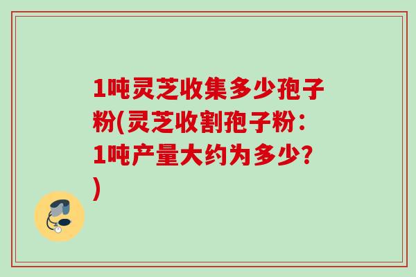 1吨灵芝收集多少孢子粉(灵芝收割孢子粉:1吨产量大约为多少?) 1吨灵芝收集多少孢子粉(灵芝收割孢子粉:1吨产量大约为多少?)
