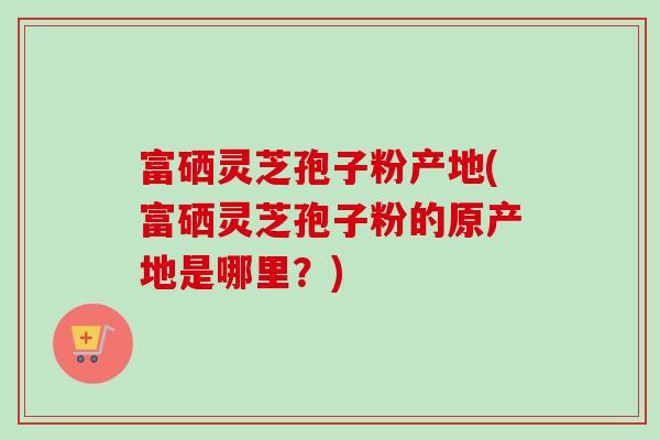 富硒灵芝孢子粉产地(富硒灵芝孢子粉的原产地是哪里?) 富硒灵芝孢子粉产地(富硒灵芝孢子粉的原产地是哪里?)