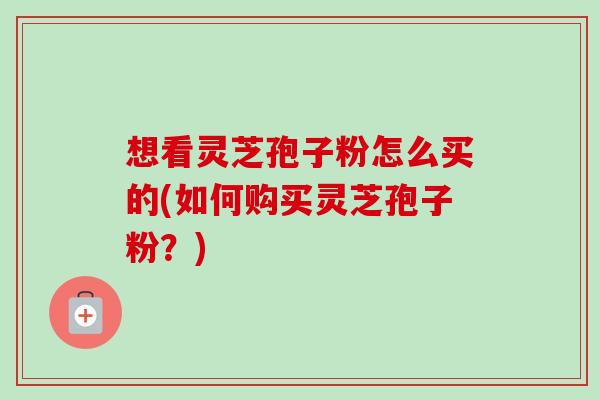 想看灵芝孢子粉怎么买的(如何购买灵芝孢子粉？)