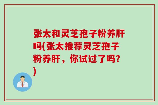 张太和灵芝孢子粉养肝吗(张太推荐灵芝孢子粉养肝，你试过了吗？)