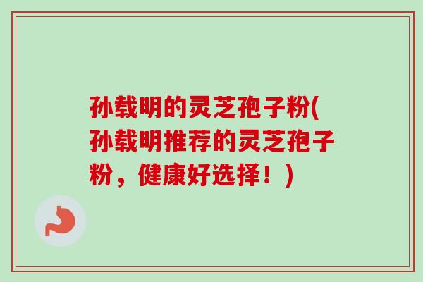 孙载明的灵芝孢子粉(孙载明推荐的灵芝孢子粉，健康好选择！)