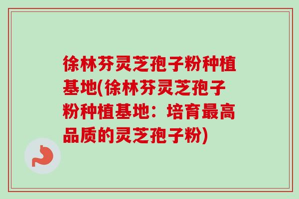 徐林芬灵芝孢子粉种植基地(徐林芬灵芝孢子粉种植基地：培育最高品质的灵芝孢子粉)