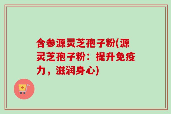 合参源灵芝孢子粉(源灵芝孢子粉：提升免疫力，滋润身心)
