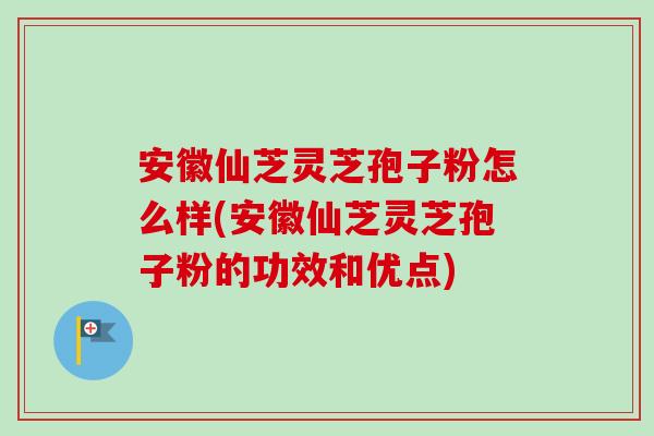 安徽仙芝灵芝孢子粉怎么样(安徽仙芝灵芝孢子粉的功效和优点)