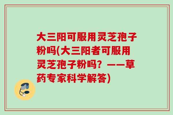 大三阳可服用灵芝孢子粉吗(大三阳者可服用灵芝孢子粉吗？——草药专家科学解答)