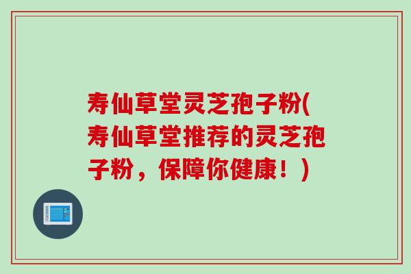 寿仙草堂灵芝孢子粉(寿仙草堂推荐的灵芝孢子粉，保障你健康！)