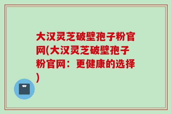 大汉灵芝破壁孢子粉官网(大汉灵芝破壁孢子粉官网：更健康的选择)