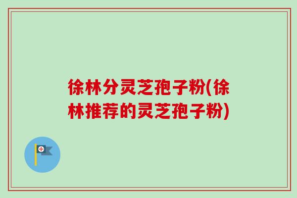 徐林分灵芝孢子粉(徐林推荐的灵芝孢子粉)