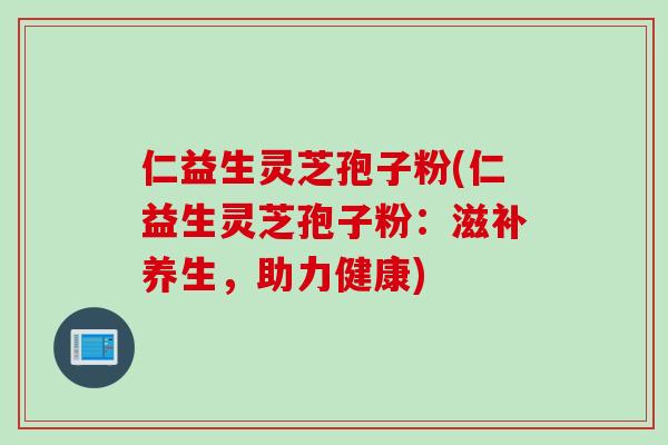 仁益生灵芝孢子粉(仁益生灵芝孢子粉：滋补养生，助力健康)
