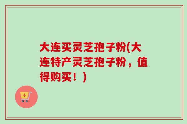 大连买灵芝孢子粉(大连特产灵芝孢子粉，值得购买！)
