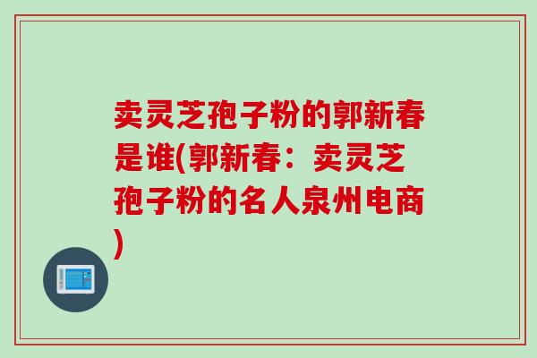 卖灵芝孢子粉的郭新春是谁(郭新春：卖灵芝孢子粉的名人泉州电商)