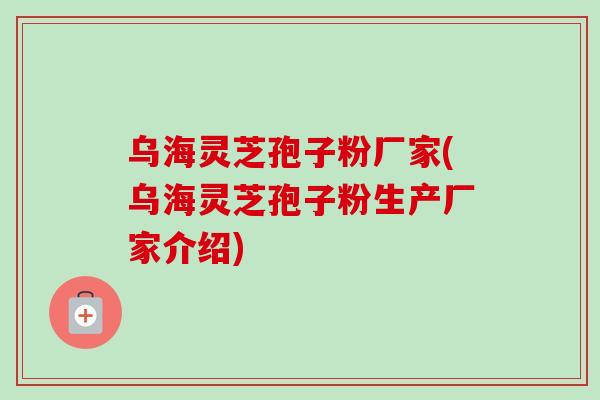 乌海灵芝孢子粉厂家(乌海灵芝孢子粉生产厂家介绍)