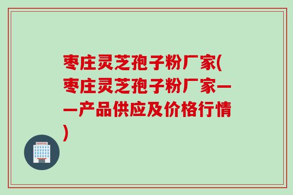 枣庄灵芝孢子粉厂家(枣庄灵芝孢子粉厂家——产品供应及价格行情)