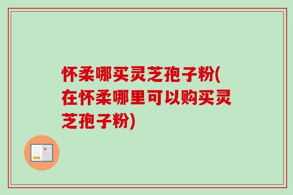怀柔哪买灵芝孢子粉(在怀柔哪里可以购买灵芝孢子粉)